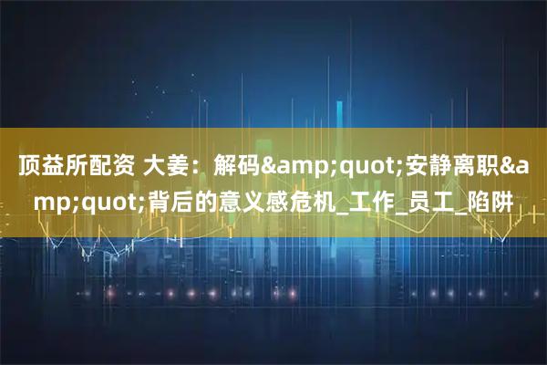 顶益所配资 大姜：解码"安静离职"背后的意义感危机_工作_员工_陷阱