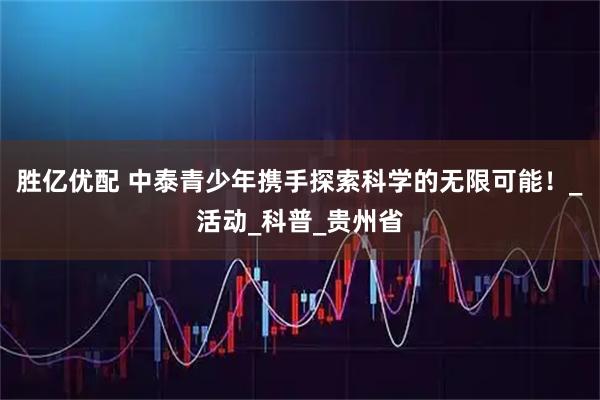 胜亿优配 中泰青少年携手探索科学的无限可能！_活动_科普_贵州省