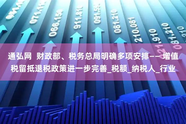通弘网  财政部、税务总局明确多项安排—— 增值税留抵退税政策进一步完善_税额_纳税人_行业