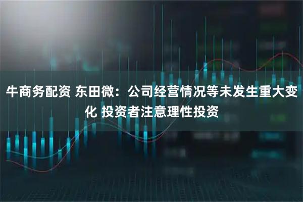 牛商务配资 东田微：公司经营情况等未发生重大变化 投资者注意理性投资