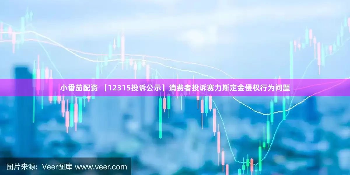 小番茄配资 【12315投诉公示】消费者投诉赛力斯定金侵权行为问题