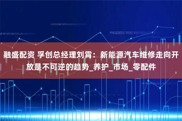 融盛配资 孚创总经理刘霄：新能源汽车维修走向开放是不可逆的趋势_养护_市场_零配件