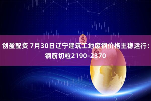 创盈配资 7月30日辽宁建筑工地废钢价格主稳运行：钢筋切粒2190-2370