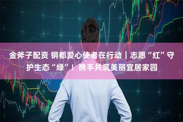 金斧子配资 钢都爱心使者在行动｜志愿“红”守护生态“绿”！携手共筑美丽宜居家园