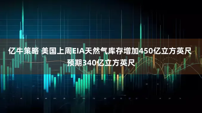 亿牛策略 美国上周EIA天然气库存增加450亿立方英尺 预期340亿立方英尺
