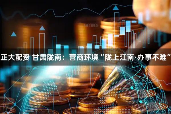 正大配资 甘肃陇南：营商环境“陇上江南·办事不难”